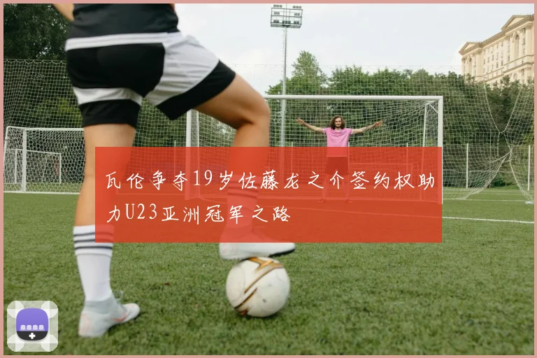 瓦伦争夺19岁佐藤龙之介签约权助力U23亚洲冠军之路