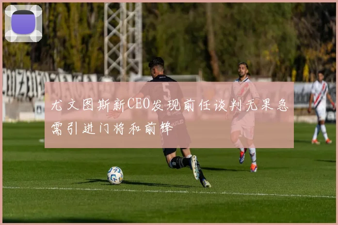 尤文图斯新CEO发现前任谈判无果急需引进门将和前锋