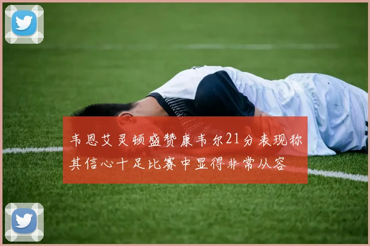韦恩艾灵顿盛赞康韦尔21分表现称其信心十足比赛中显得非常从容