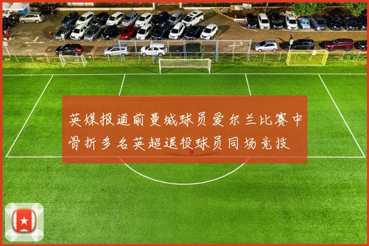 英媒报道前曼城球员爱尔兰比赛中骨折多名英超退役球员同场竞技