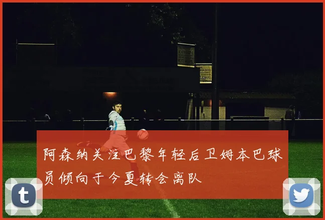 阿森纳关注巴黎年轻后卫姆本巴球员倾向于今夏转会离队