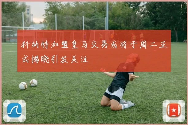科纳特加盟皇马交易或将于周二正式揭晓引发关注