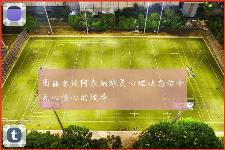 图赫尔谈阿森纳球员心理状态称会关心伤心的埃泽