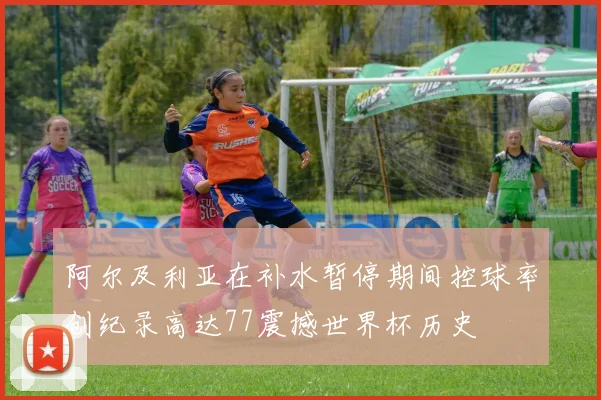 阿尔及利亚在补水暂停期间控球率创纪录高达77震撼世界杯历史