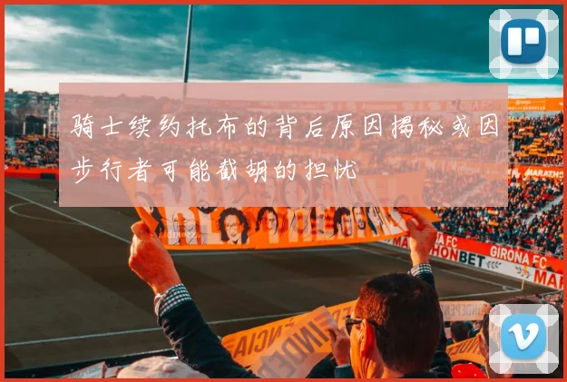 骑士续约托布的背后原因揭秘或因步行者可能截胡的担忧