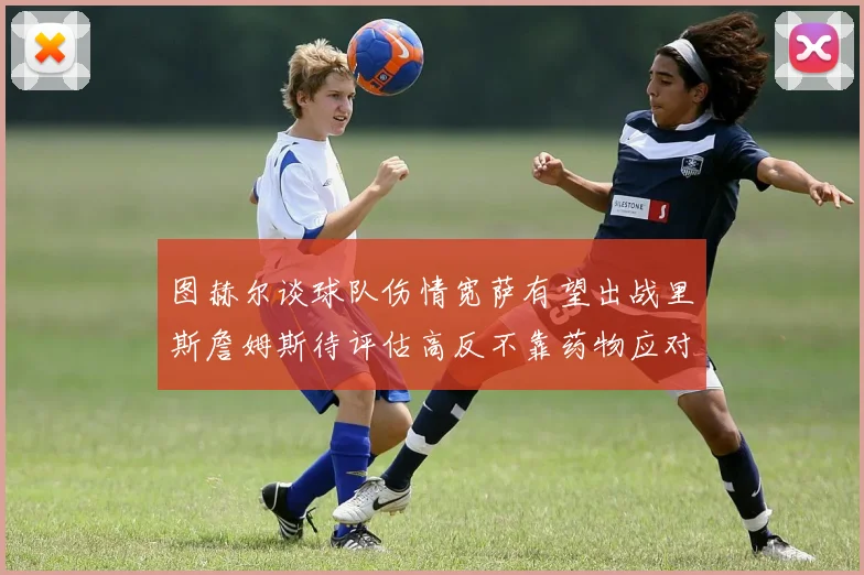 图赫尔谈球队伤情宽萨有望出战里斯詹姆斯待评估高反不靠药物应对