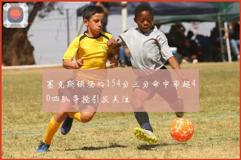 塞克斯顿场均154分三分命中率超40四队争抢引发关注