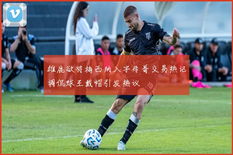 雄鹿欲将梅西纳入字母哥交易热记调侃球王戴帽引发热议