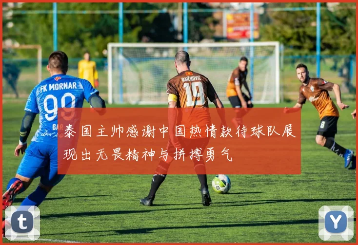泰国主帅感谢中国热情款待球队展现出无畏精神与拼搏勇气