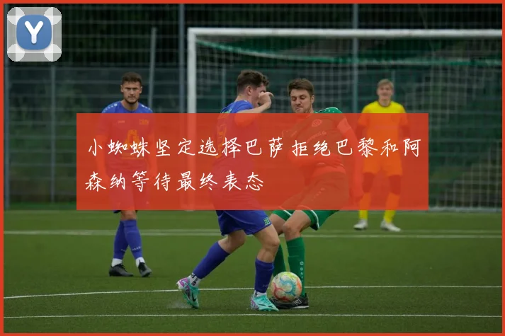 小蜘蛛坚定选择巴萨拒绝巴黎和阿森纳等待最终表态