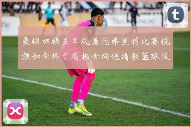 桑顿回顾去年观看范弗里特比赛视频如今终于有机会向他请教篮球技巧