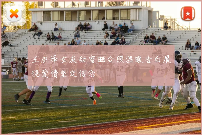 王洪泽女友甜蜜晒合照温暖告白展现爱情坚定信念