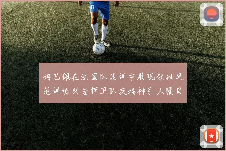 姆巴佩在法国队集训中展现领袖风范训练刻苦捍卫队友精神引人瞩目