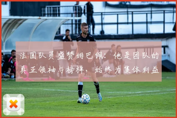 法国队员盛赞姆巴佩：他是团队的真正领袖与榜样，始终为集体利益考虑
